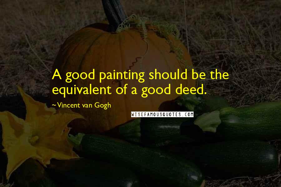 Vincent Van Gogh Quotes: A good painting should be the equivalent of a good deed.