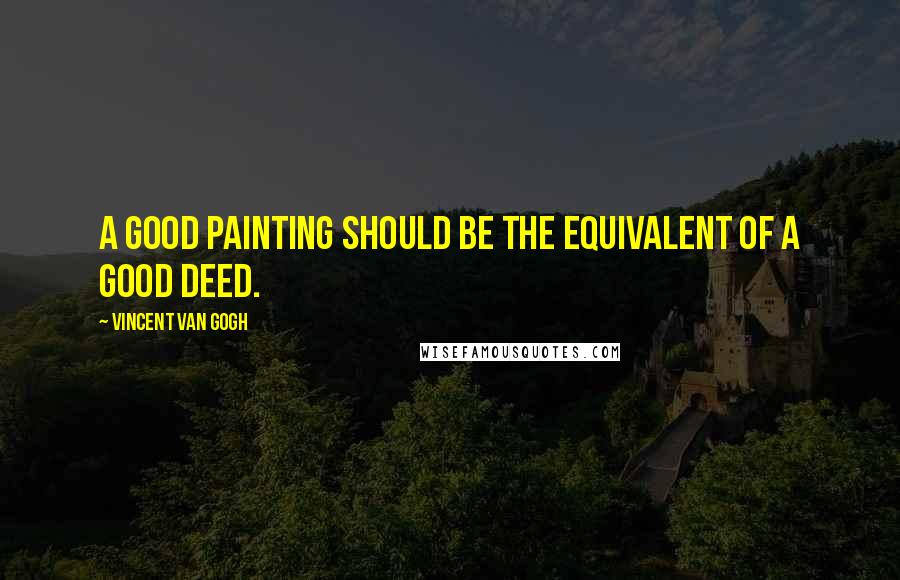 Vincent Van Gogh Quotes: A good painting should be the equivalent of a good deed.