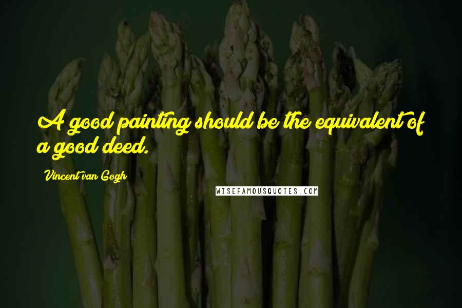 Vincent Van Gogh Quotes: A good painting should be the equivalent of a good deed.