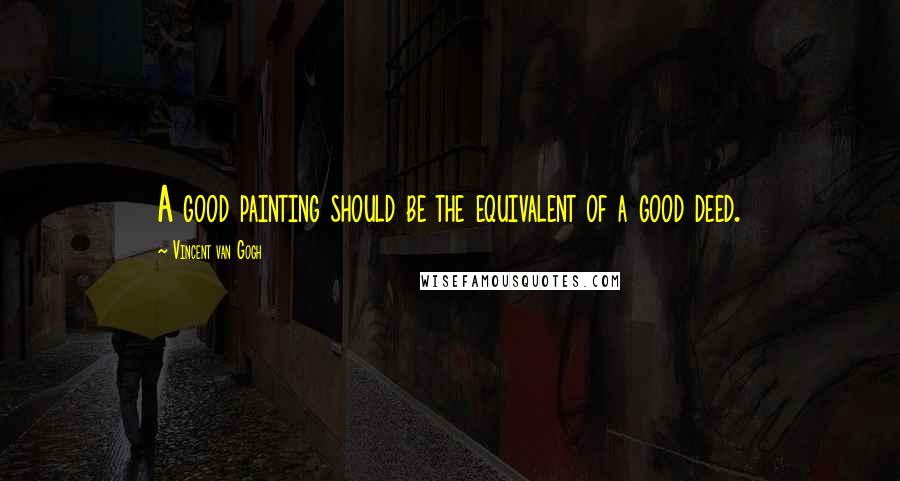 Vincent Van Gogh Quotes: A good painting should be the equivalent of a good deed.