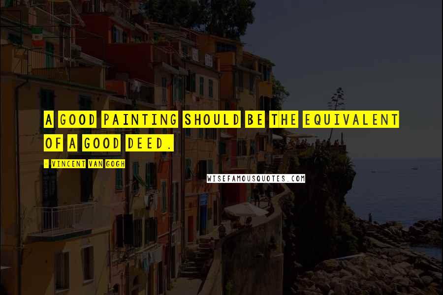 Vincent Van Gogh Quotes: A good painting should be the equivalent of a good deed.