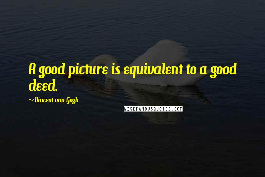 Vincent Van Gogh Quotes: A good picture is equivalent to a good deed.