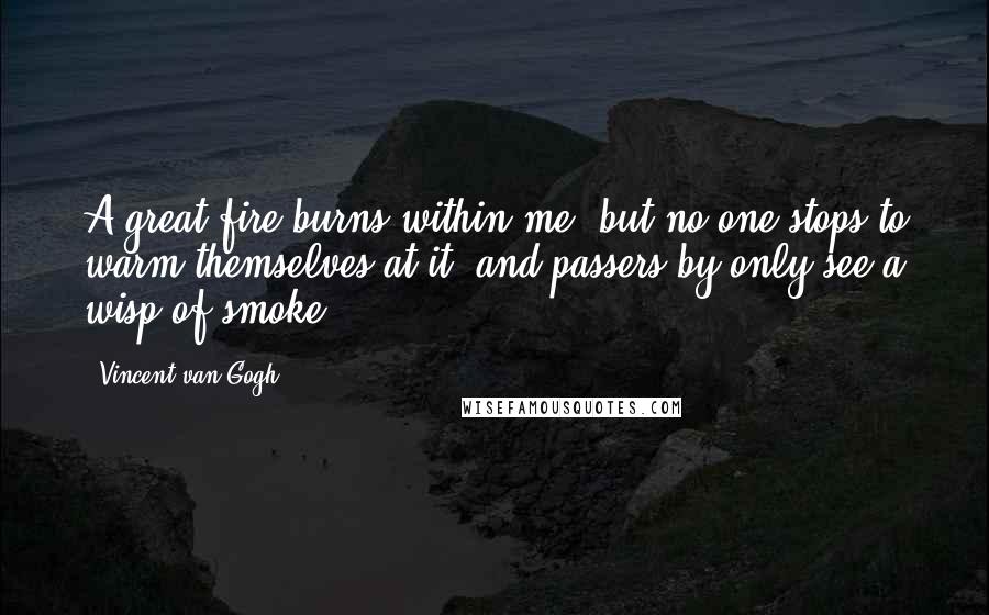 Vincent Van Gogh Quotes: A great fire burns within me, but no one stops to warm themselves at it, and passers-by only see a wisp of smoke