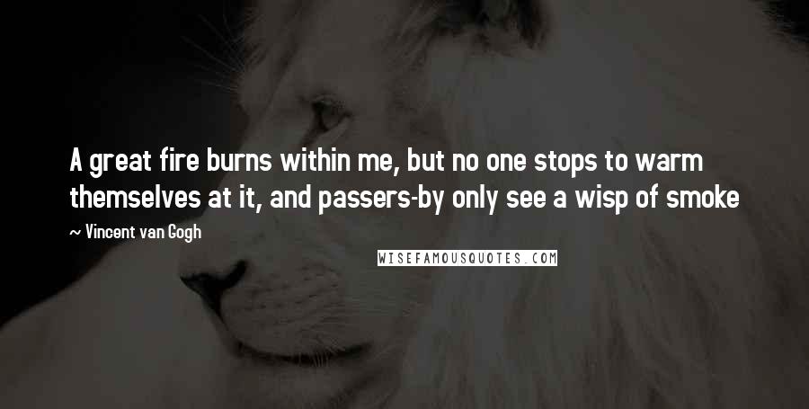 Vincent Van Gogh Quotes: A great fire burns within me, but no one stops to warm themselves at it, and passers-by only see a wisp of smoke