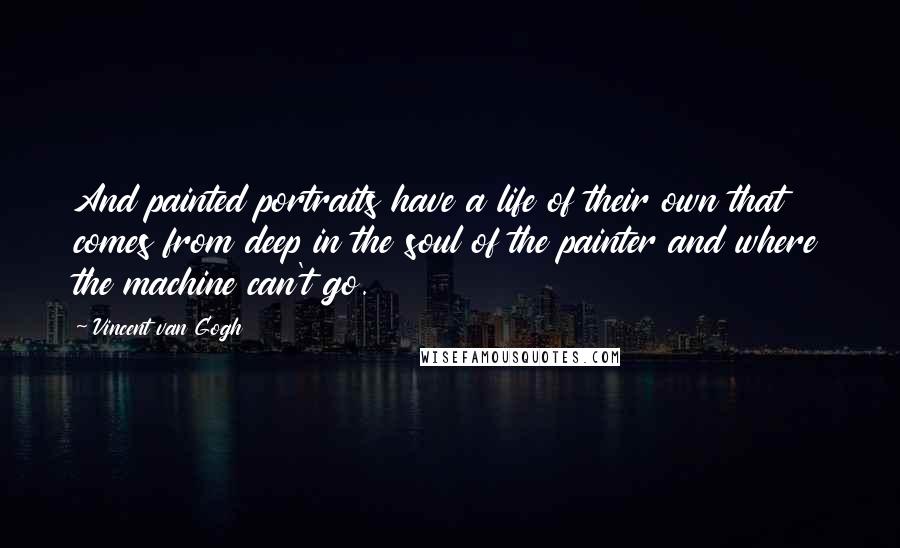 Vincent Van Gogh Quotes: And painted portraits have a life of their own that comes from deep in the soul of the painter and where the machine can't go.