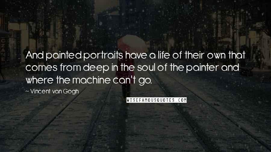 Vincent Van Gogh Quotes: And painted portraits have a life of their own that comes from deep in the soul of the painter and where the machine can't go.