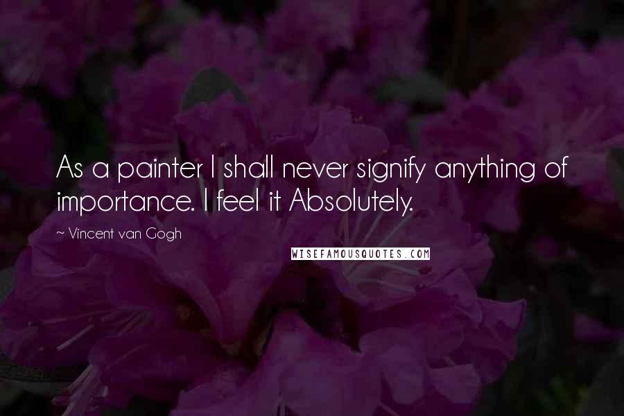 Vincent Van Gogh Quotes: As a painter I shall never signify anything of importance. I feel it Absolutely.