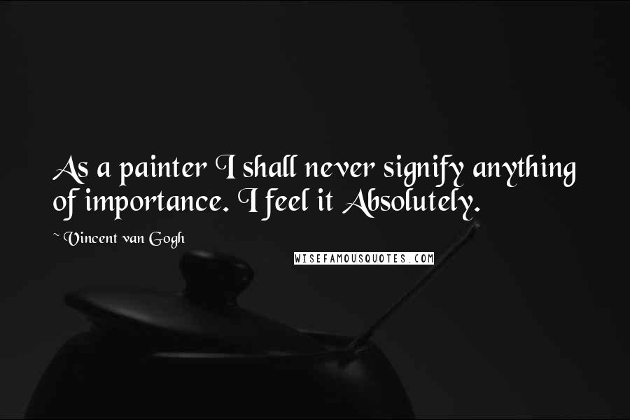 Vincent Van Gogh Quotes: As a painter I shall never signify anything of importance. I feel it Absolutely.