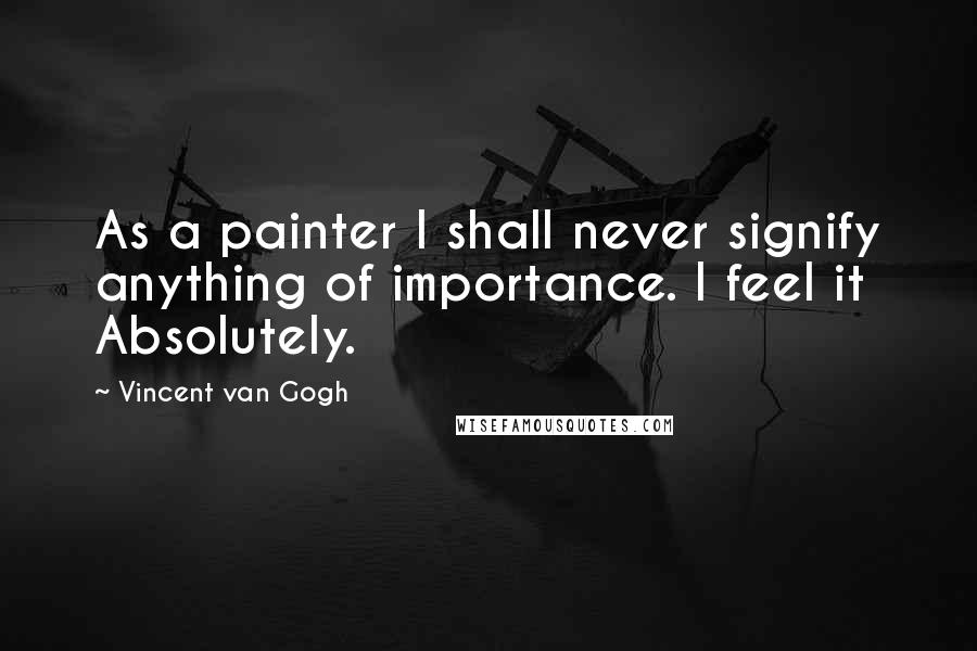 Vincent Van Gogh Quotes: As a painter I shall never signify anything of importance. I feel it Absolutely.