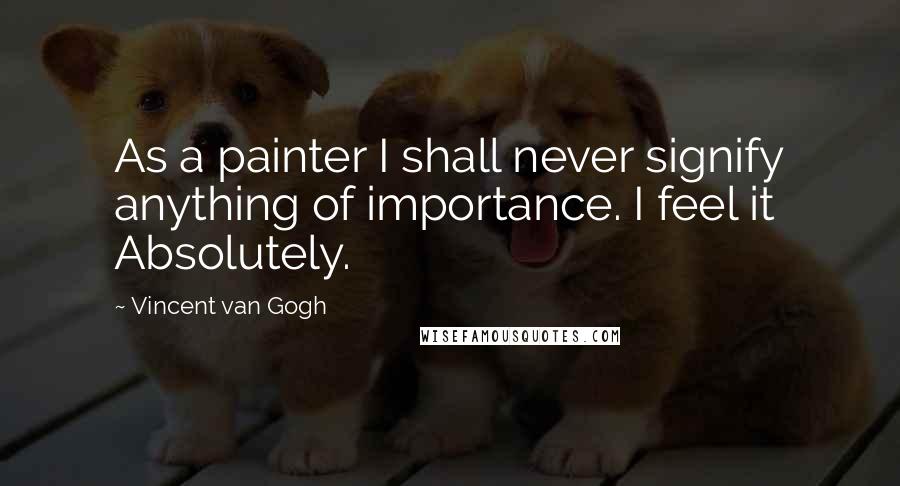Vincent Van Gogh Quotes: As a painter I shall never signify anything of importance. I feel it Absolutely.