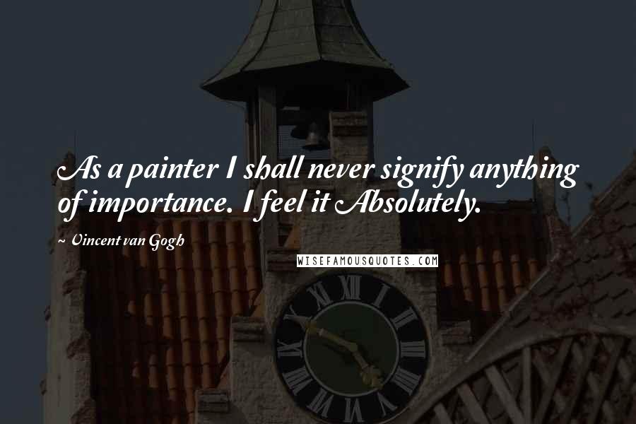 Vincent Van Gogh Quotes: As a painter I shall never signify anything of importance. I feel it Absolutely.