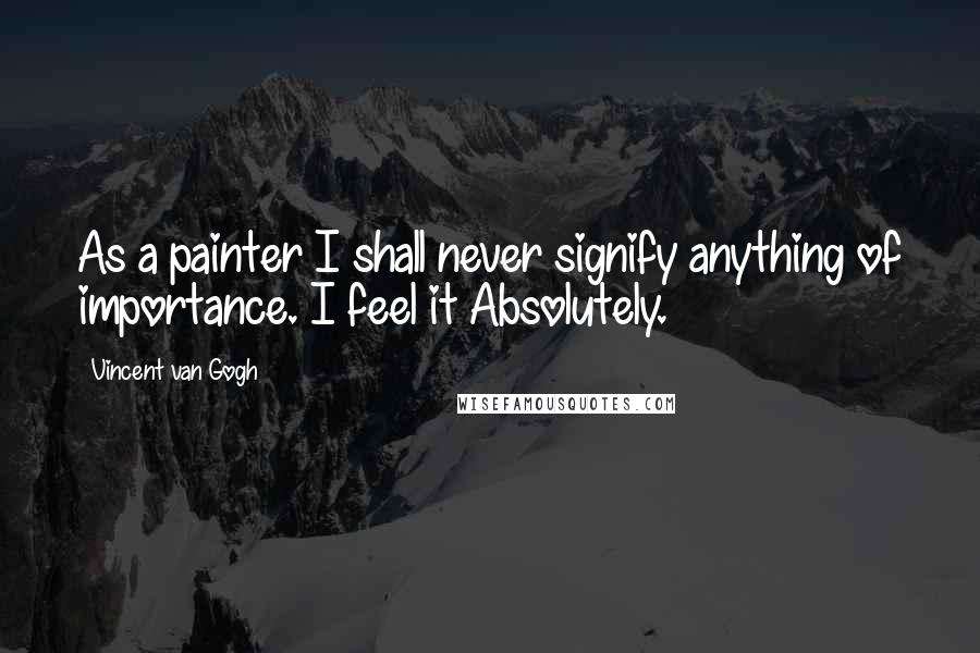 Vincent Van Gogh Quotes: As a painter I shall never signify anything of importance. I feel it Absolutely.