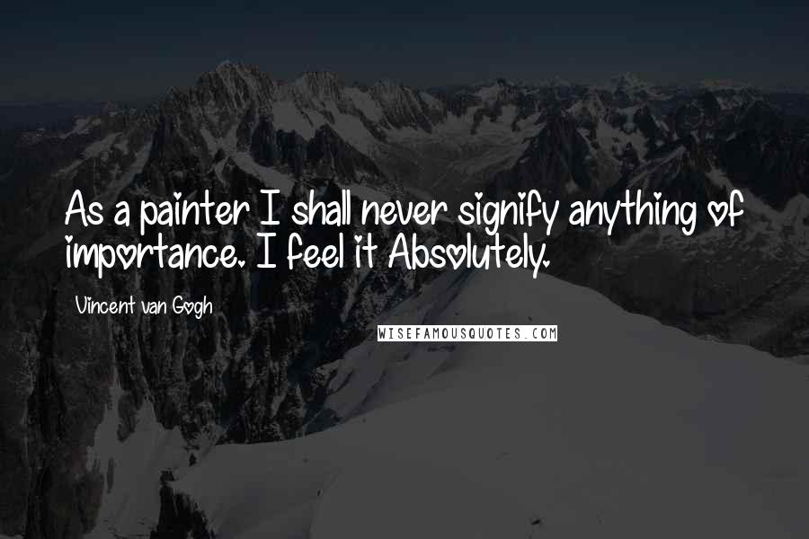 Vincent Van Gogh Quotes: As a painter I shall never signify anything of importance. I feel it Absolutely.