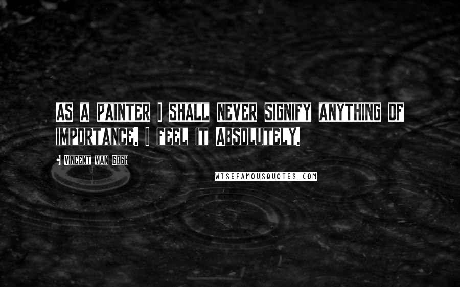 Vincent Van Gogh Quotes: As a painter I shall never signify anything of importance. I feel it Absolutely.