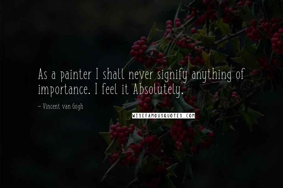 Vincent Van Gogh Quotes: As a painter I shall never signify anything of importance. I feel it Absolutely.