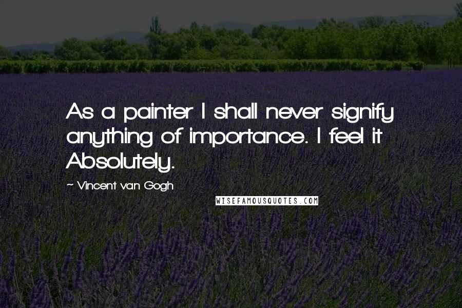 Vincent Van Gogh Quotes: As a painter I shall never signify anything of importance. I feel it Absolutely.