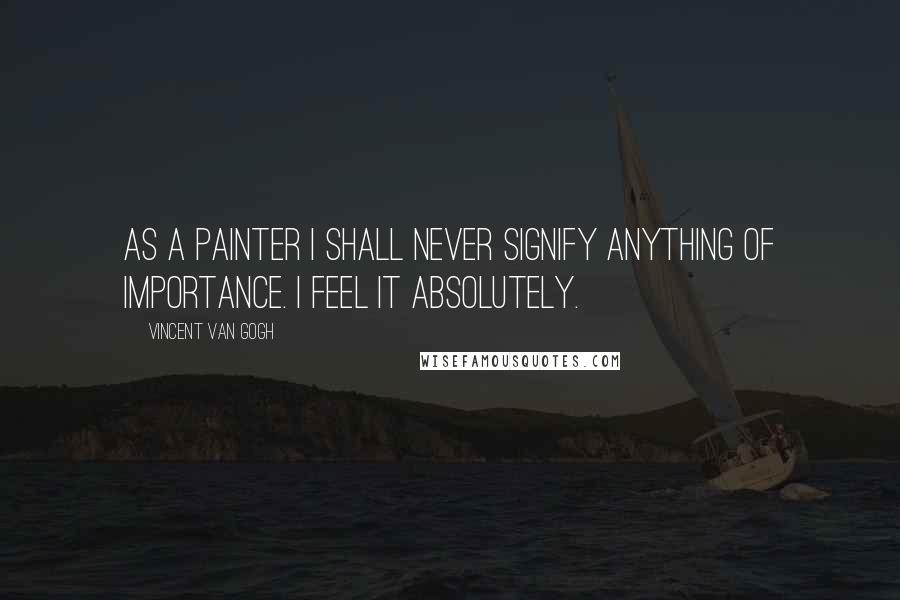 Vincent Van Gogh Quotes: As a painter I shall never signify anything of importance. I feel it Absolutely.