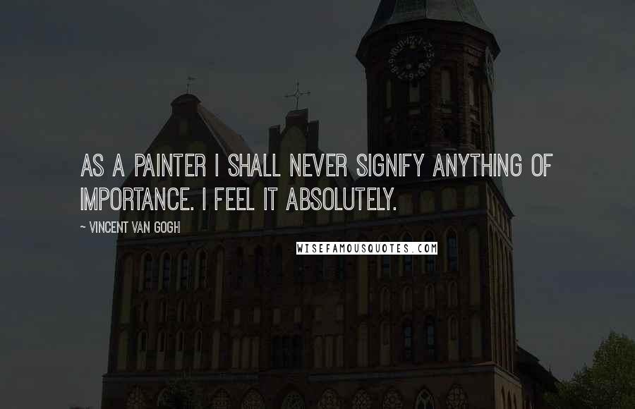 Vincent Van Gogh Quotes: As a painter I shall never signify anything of importance. I feel it Absolutely.