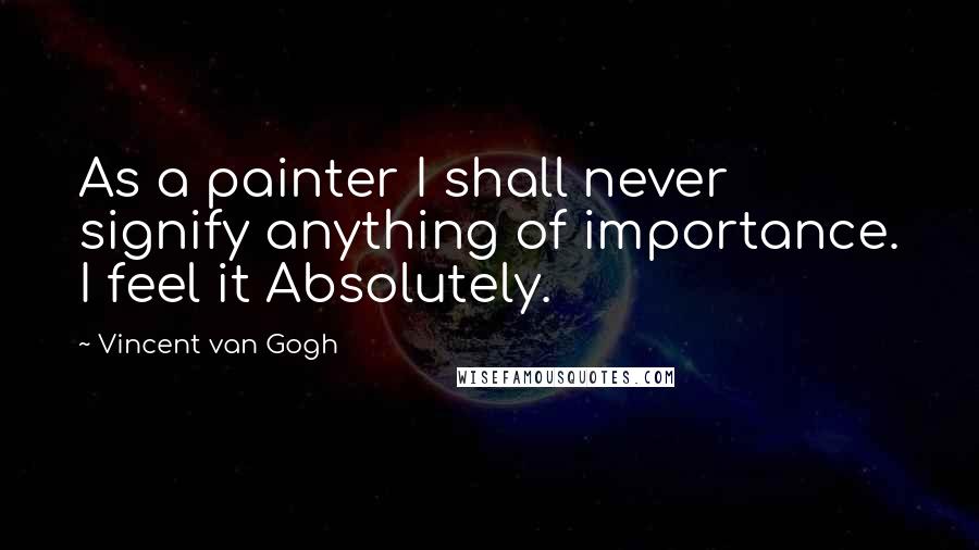 Vincent Van Gogh Quotes: As a painter I shall never signify anything of importance. I feel it Absolutely.