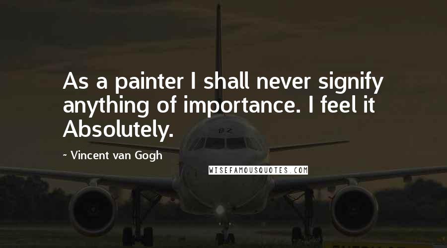 Vincent Van Gogh Quotes: As a painter I shall never signify anything of importance. I feel it Absolutely.