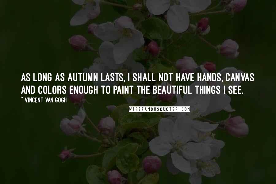 Vincent Van Gogh Quotes: As long as autumn lasts, I shall not have hands, canvas and colors enough to paint the beautiful things I see.