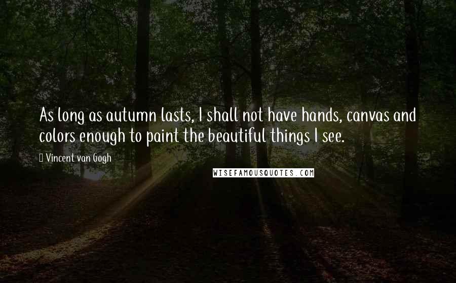 Vincent Van Gogh Quotes: As long as autumn lasts, I shall not have hands, canvas and colors enough to paint the beautiful things I see.