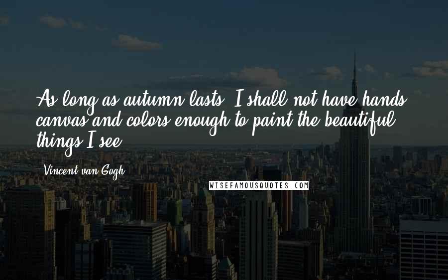 Vincent Van Gogh Quotes: As long as autumn lasts, I shall not have hands, canvas and colors enough to paint the beautiful things I see.