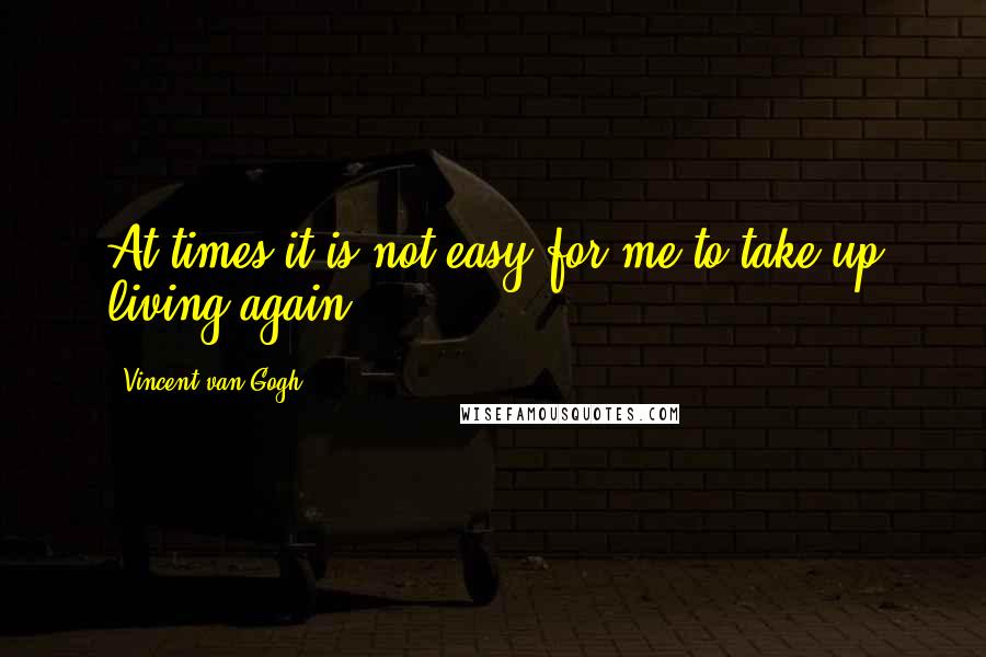 Vincent Van Gogh Quotes: At times it is not easy for me to take up living again.