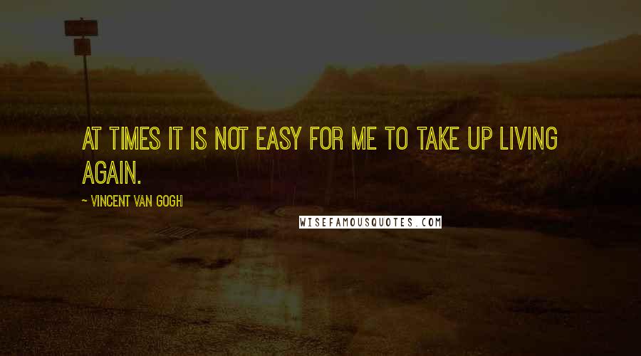 Vincent Van Gogh Quotes: At times it is not easy for me to take up living again.