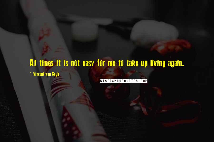 Vincent Van Gogh Quotes: At times it is not easy for me to take up living again.