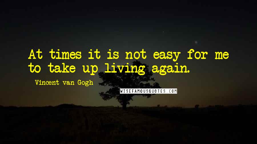 Vincent Van Gogh Quotes: At times it is not easy for me to take up living again.