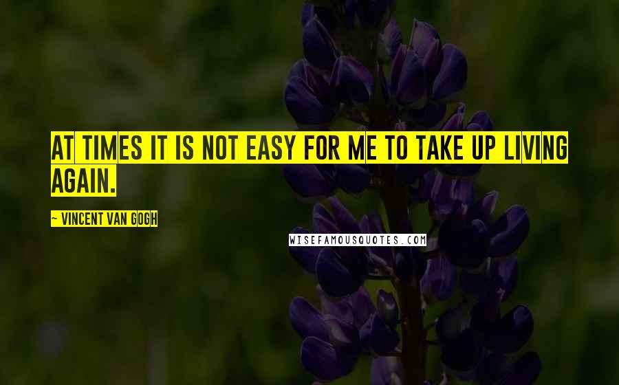 Vincent Van Gogh Quotes: At times it is not easy for me to take up living again.