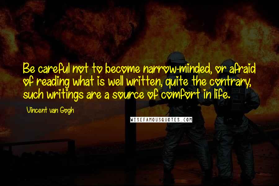 Vincent Van Gogh Quotes: Be careful not to become narrow-minded, or afraid of reading what is well written, quite the contrary, such writings are a source of comfort in life.