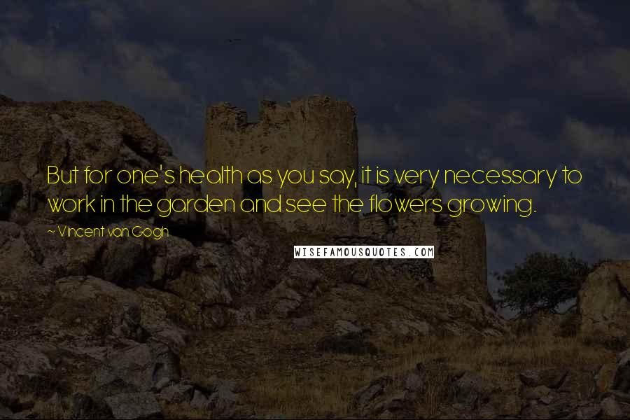 Vincent Van Gogh Quotes: But for one's health as you say, it is very necessary to work in the garden and see the flowers growing.