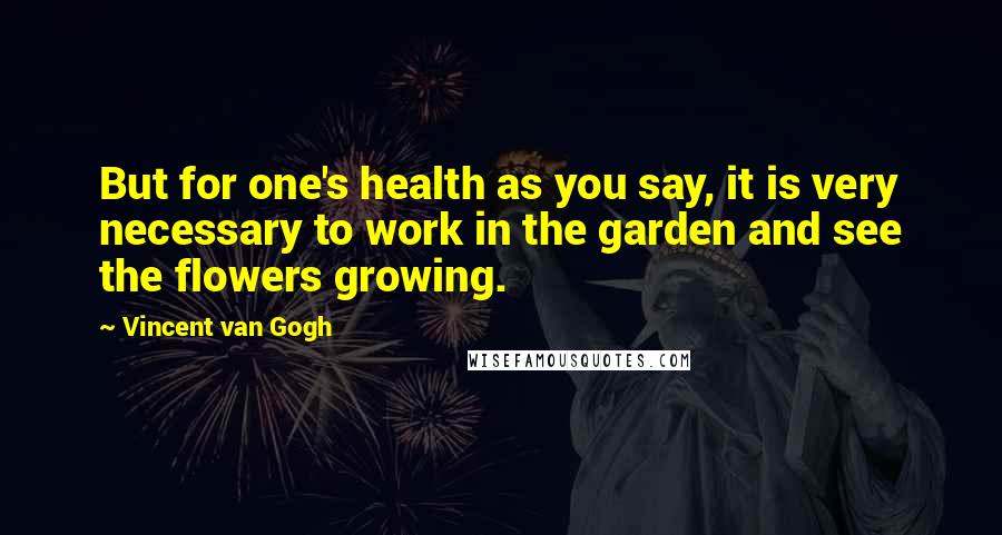 Vincent Van Gogh Quotes: But for one's health as you say, it is very necessary to work in the garden and see the flowers growing.