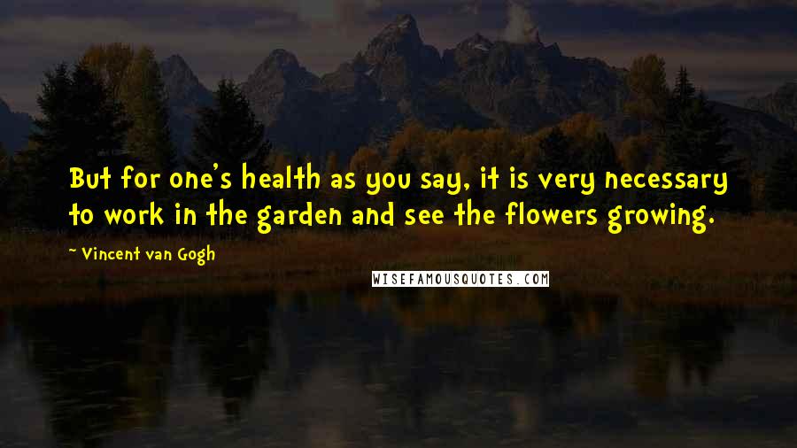 Vincent Van Gogh Quotes: But for one's health as you say, it is very necessary to work in the garden and see the flowers growing.