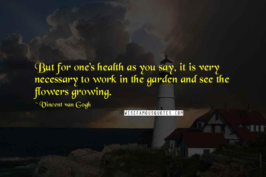 Vincent Van Gogh Quotes: But for one's health as you say, it is very necessary to work in the garden and see the flowers growing.