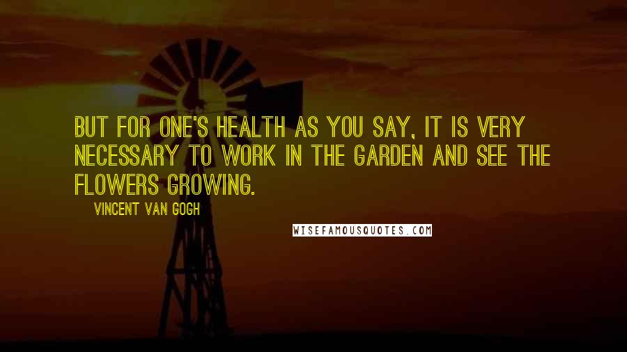 Vincent Van Gogh Quotes: But for one's health as you say, it is very necessary to work in the garden and see the flowers growing.