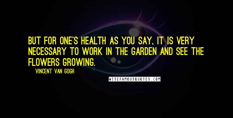Vincent Van Gogh Quotes: But for one's health as you say, it is very necessary to work in the garden and see the flowers growing.