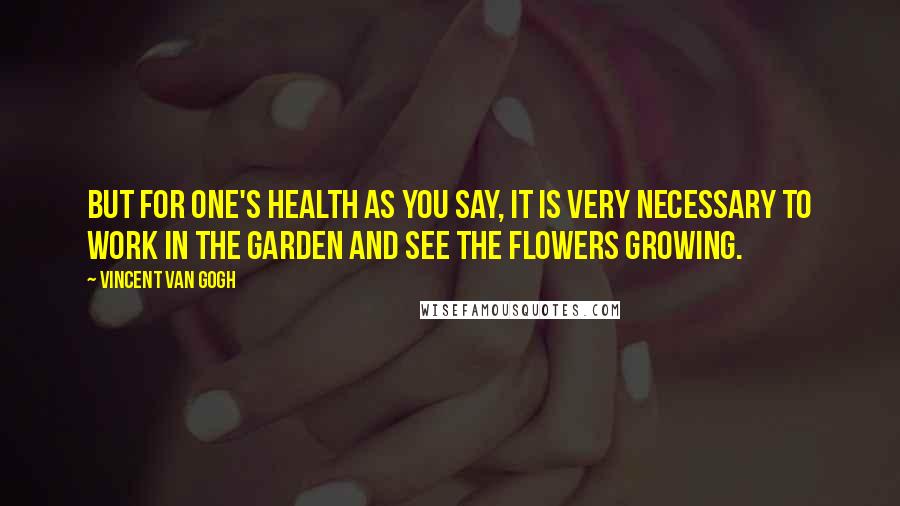 Vincent Van Gogh Quotes: But for one's health as you say, it is very necessary to work in the garden and see the flowers growing.