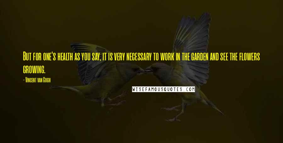 Vincent Van Gogh Quotes: But for one's health as you say, it is very necessary to work in the garden and see the flowers growing.