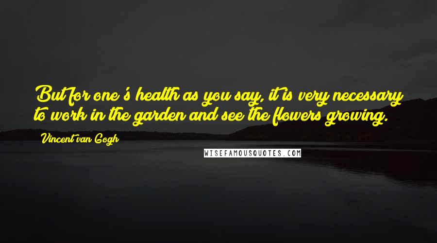 Vincent Van Gogh Quotes: But for one's health as you say, it is very necessary to work in the garden and see the flowers growing.