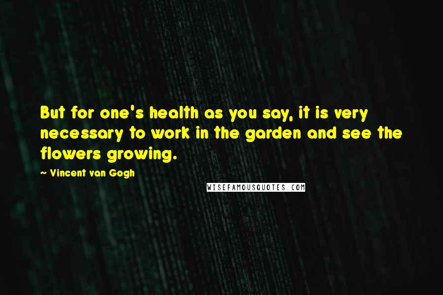 Vincent Van Gogh Quotes: But for one's health as you say, it is very necessary to work in the garden and see the flowers growing.