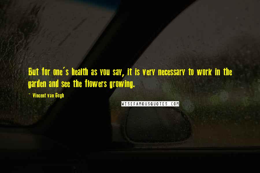 Vincent Van Gogh Quotes: But for one's health as you say, it is very necessary to work in the garden and see the flowers growing.