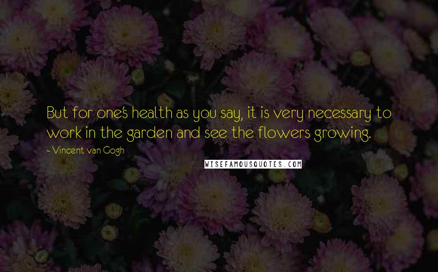 Vincent Van Gogh Quotes: But for one's health as you say, it is very necessary to work in the garden and see the flowers growing.