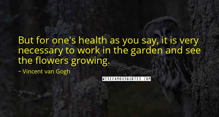 Vincent Van Gogh Quotes: But for one's health as you say, it is very necessary to work in the garden and see the flowers growing.