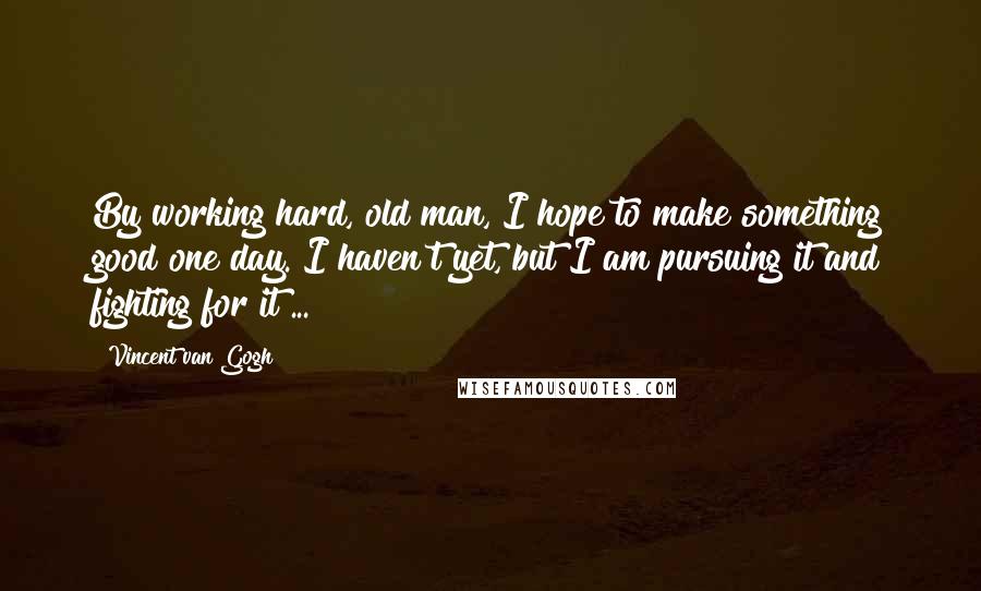 Vincent Van Gogh Quotes: By working hard, old man, I hope to make something good one day. I haven't yet, but I am pursuing it and fighting for it ...