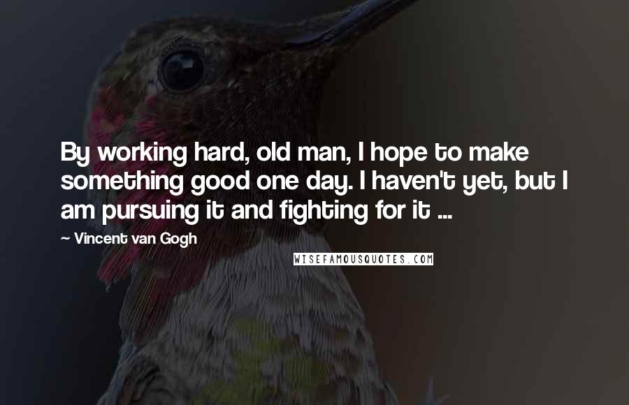 Vincent Van Gogh Quotes: By working hard, old man, I hope to make something good one day. I haven't yet, but I am pursuing it and fighting for it ...