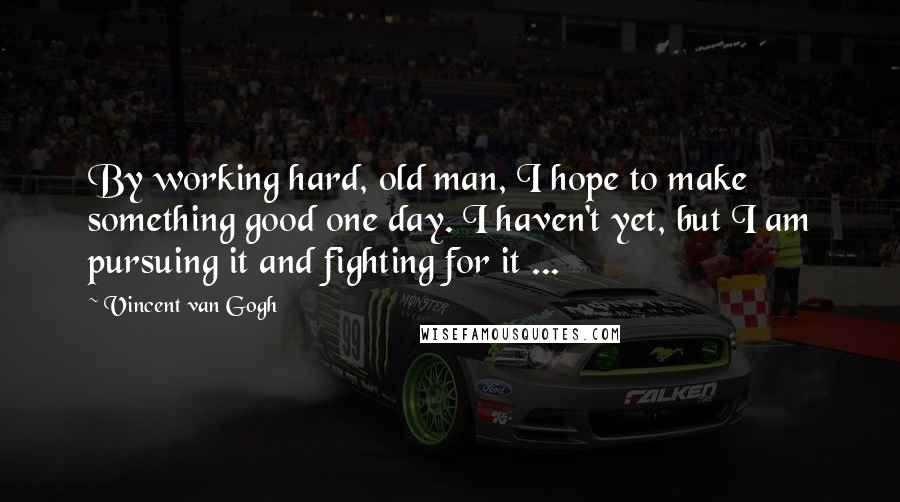 Vincent Van Gogh Quotes: By working hard, old man, I hope to make something good one day. I haven't yet, but I am pursuing it and fighting for it ...