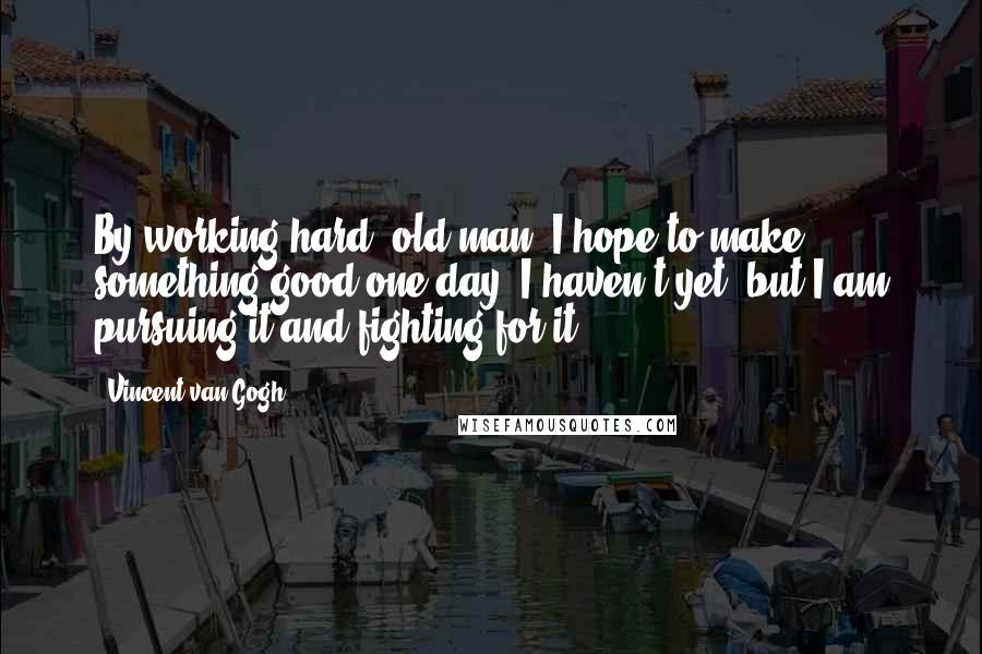 Vincent Van Gogh Quotes: By working hard, old man, I hope to make something good one day. I haven't yet, but I am pursuing it and fighting for it ...